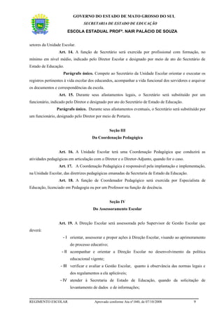 GOVERNO DO ESTADO DE MATO GROSSO DO SUL
                                SECRETARIA DE ESTADO DE EDUCAÇÃO

                      ESCOLA ESTADUAL PROFª. NAIR PALÁCIO DE SOUZA


setores da Unidade Escolar.
                 Art. 14. A função de Secretário será exercida por profissional com formação, no
mínimo em nível médio, indicado pelo Diretor Escolar e designado por meio de ato do Secretário de
Estado de Educação.
                    Parágrafo único. Compete ao Secretário da Unidade Escolar orientar e executar os
registros pertinentes à vida escolar dos educandos, acompanhar a vida funcional dos servidores e arquivar
os documentos e correspondências da escola.
                 Art. 15. Durante seus afastamentos legais, o Secretário será substituído por um
funcionário, indicado pelo Diretor e designado por ato do Secretário de Estado de Educação.
                Parágrafo único. Durante seus afastamentos eventuais, o Secretário será substituído por
um funcionário, designado pelo Diretor por meio de Portaria.


                                                 Seção III
                                     Da Coordenação Pedagógica


                 Art. 16. A Unidade Escolar terá uma Coordenação Pedagógica que conduzirá as
atividades pedagógicas em articulação com o Diretor e o Diretor-Adjunto, quando for o caso.
                 Art. 17. A Coordenação Pedagógica é responsável pela implantação e implementação,
na Unidade Escolar, das diretrizes pedagógicas emanadas da Secretaria de Estado da Educação.
                 Art. 18. A função de Coordenador Pedagógico será exercida por Especialista de
Educação, licenciado em Pedagogia ou por um Professor na função de docência.


                                                 Seção IV
                                     Do Assessoramento Escolar


                 Art. 19. A Direção Escolar será assessorada pelo Supervisor de Gestão Escolar que
deverá:
                    - I orientar, assessorar e propor ações à Direção Escolar, visando ao aprimoramento
                        do processo educativo;
                   - II acompanhar e orientar a Direção Escolar no desenvolvimento da política
                        educacional vigente;
                  - III verificar e avaliar a Gestão Escolar, quanto à observância das normas legais e
                        dos regulamentos a ela aplicáveis;
                  - IV atender à Secretaria de Estado de Educação, quando da solicitação de
                        levantamento de dados e de informações;


REGIMENTO ESCOLAR                     Aprovado conforme Ata nº.040, de 07/10/2008                 9
 
