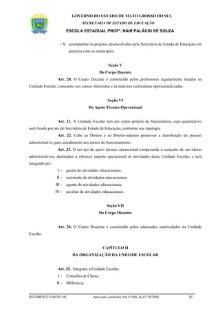 GOVERNO DO ESTADO DE MATO GROSSO DO SUL
                                  SECRETARIA DE ESTADO DE EDUCAÇÃO

                         ESCOLA ESTADUAL PROFª. NAIR PALÁCIO DE SOUZA


                    - V acompanhar os projetos desenvolvidos pela Secretaria de Estado de Educação em
                          parceria com os municípios.


                                                   Seção V
                                               Do Corpo Docente
                  Art. 20. O Corpo Docente é constituído pelos professores regularmente lotados na
Unidade Escolar, consoante aos cursos oferecidos e às matrizes curriculares operacionalizadas.


                                                   Seção VI
                                       Do Apoio Técnico Operacional


                  Art. 21. A Unidade Escolar tem um corpo próprio de funcionários, cujo quantitativo
será fixado por ato do Secretário de Estado de Educação, conforme sua tipologia.
                  Art. 22. Cabe ao Diretor e ao Diretor-adjunto promover a distribuição do pessoal
administrativo, para atendimento aos turnos de funcionamento.
                  Art. 23. O serviço de apoio técnico operacional compreende o conjunto de servidores
administrativos, destinados a oferecer suporte operacional às atividades desta Unidade Escolar, e será
integrado por:
                  I-     gestor de atividades educacionais;
                  II -   assistente de atividades educacionais;
                 III -   agente de atividades educacionais;
                 IV -    auxiliar de atividades educacionais.


                                                  Seção VII
                                             Do Corpo Discente


                  Art. 24. O Corpo Discente é constituído pelos educandos matriculados na Unidade
Escolar.


                                                CAPÍTULO II
                            DA ORGANIZAÇÃO DA UNIDADE ESCOLAR


                  Art. 25. Integram a Unidade Escolar:
                  I-     Conselho de Classe;
                  II -   Biblioteca;


REGIMENTO ESCOLAR                        Aprovado conforme Ata nº.040, de 07/10/2008             10
 