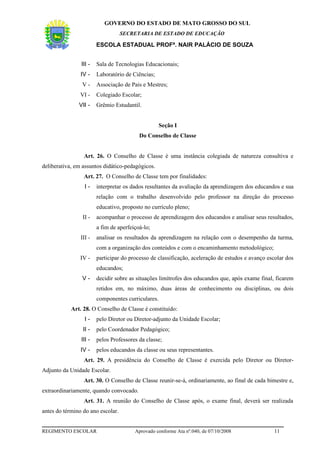 GOVERNO DO ESTADO DE MATO GROSSO DO SUL
                                   SECRETARIA DE ESTADO DE EDUCAÇÃO

                        ESCOLA ESTADUAL PROFª. NAIR PALÁCIO DE SOUZA


                III -   Sala de Tecnologias Educacionais;
                IV -    Laboratório de Ciências;
                V-      Associação de Pais e Mestres;
                VI -    Colegiado Escolar;
               VII -    Grêmio Estudantil.


                                                    Seção I
                                          Do Conselho de Classe


                 Art. 26. O Conselho de Classe é uma instância colegiada de natureza consultiva e
deliberativa, em assuntos didático-pedagógicos.
                 Art. 27. O Conselho de Classe tem por finalidades:
                  I-    interpretar os dados resultantes da avaliação da aprendizagem dos educandos e sua
                        relação com o trabalho desenvolvido pelo professor na direção do processo
                        educativo, proposto no currículo pleno;
                 II -   acompanhar o processo de aprendizagem dos educandos e analisar seus resultados,
                        a fim de aperfeiçoá-lo;
                III -   analisar os resultados da aprendizagem na relação com o desempenho da turma,
                        com a organização dos conteúdos e com o encaminhamento metodológico;
                IV -    participar do processo de classificação, aceleração de estudos e avanço escolar dos
                        educandos;
                V-      decidir sobre as situações limítrofes dos educandos que, após exame final, ficarem
                        retidos em, no máximo, duas áreas de conhecimento ou disciplinas, ou dois
                        componentes curriculares.
            Art. 28. O Conselho de Classe é constituído:
                  I-    pelo Diretor ou Diretor-adjunto da Unidade Escolar;
                 II -   pelo Coordenador Pedagógico;
                III -   pelos Professores da classe;
                IV -    pelos educandos da classe ou seus representantes.
                 Art. 29. A presidência do Conselho de Classe é exercida pelo Diretor ou Diretor-
Adjunto da Unidade Escolar.
                 Art. 30. O Conselho de Classe reunir-se-á, ordinariamente, ao final de cada bimestre e,
extraordinariamente, quando convocado.
                 Art. 31. A reunião do Conselho de Classe após, o exame final, deverá ser realizada
antes do término do ano escolar.


REGIMENTO ESCOLAR                       Aprovado conforme Ata nº.040, de 07/10/2008               11
 