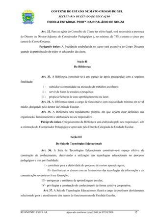GOVERNO DO ESTADO DE MATO GROSSO DO SUL
                                  SECRETARIA DE ESTADO DE EDUCAÇÃO

                         ESCOLA ESTADUAL PROFª. NAIR PALÁCIO DE SOUZA


                 Art. 32. Para as ações do Conselho de Classe ter efeito legal, será necessária a presença
do Diretor ou Diretor-Adjunto, do Coordenador Pedagógico e, no mínimo, de 75% (setenta e cinco por
cento) do Corpo Docente.
               Parágrafo único: A freqüência estabelecida no caput será extensiva ao Corpo Discente
quando da participação de todos os educandos da classe.


                                                   Seção II
                                                Da Biblioteca


                 Art. 33. A Biblioteca constituir-se-á em espaço de apoio pedagógico com a seguinte
finalidade:
                   I-     subsidiar a comunidade na execução de trabalhos escolares;
                  II -    servir de fonte de estudos e pesquisas;
                 III -    propiciar leituras de auto-aperfeiçoamento ou lazer.
                 Art. 34. A Biblioteca estará a cargo de funcionário com escolaridade mínima em nível
médio, designado pelo diretor da Unidade Escolar.
                 Art. 35. A Biblioteca terá regulamento próprio, em que devem estar definidos sua
organização, funcionamento e atribuições do seu responsável.
                Parágrafo único. O regulamento da Biblioteca será elaborado pelo seu responsável, sob
a orientação do Coordenador Pedagógico e aprovado pela Direção Colegiada da Unidade Escolar.


                                            Seção III

                                Da Sala de Tecnologias Educacionais

                 Art. 36. A Sala de Tecnologias Educacionais constituir-se-á espaço efetivo de
construção do conhecimento, objetivando a utilização das tecnologias educacionais no processo
pedagógico e tem por finalidade:
                    I - contribuir para a efetividade do processo de ensino aprendizagem;
                         II - familiarizar os alunos com as ferramentas das tecnologias da informação e da
comunicação necessárias à sua formação;
                 III - enriquecer o ambiente de aprendizagem escolar;
                 IV - privilegiar a construção do conhecimento de forma coletiva cooperativa.
                   Art. 37. A Sala de Tecnologias Educacionais ficará a cargo de professor devidamente
selecionado para o atendimento dos turnos de funcionamento da Unidade Escolar.




REGIMENTO ESCOLAR                        Aprovado conforme Ata nº.040, de 07/10/2008              12
 