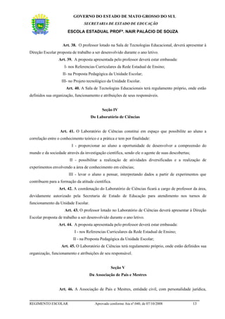 GOVERNO DO ESTADO DE MATO GROSSO DO SUL
                                 SECRETARIA DE ESTADO DE EDUCAÇÃO

                       ESCOLA ESTADUAL PROFª. NAIR PALÁCIO DE SOUZA


                    Art. 38. O professor lotado na Sala de Tecnologias Educacional, deverá apresentar à
Direção Escolar proposta de trabalho a ser desenvolvido durante o ano letivo.
                 Art. 39. A proposta apresentada pelo professor deverá estar embasada:
                     I- nos Referencias Curriculares da Rede Estadual de Ensino;
                    II- na Proposta Pedagógica da Unidade Escolar;
                   III- no Projeto tecnológico da Unidade Escolar.
                      Art. 40. A Sala de Tecnologias Educacionais terá regulamento próprio, onde estão
definidos sua organização, funcionamento e atribuições de seus responsáveis.


                                           Seção IV
                                     Do Laboratório de Ciências


                  Art. 41. O Laboratório de Ciências constitui em espaço que possibilite ao aluno a
correlação entre o conhecimento teórico e a prática e tem por finalidade:
                         I - proporcionar ao aluno a oportunidade de desenvolver a compreensão do
mundo e da sociedade através da investigação científica, sendo ele o agente de suas descobertas;
                        II - possibilitar a realização de atividades diversificadas e a realização de
experimentos envolvendo a área de conhecimento em ciências;
                       III - levar o aluno a pensar, interpretando dados a partir de experimentos que
contribuem para a formação da atitude científica.
                 Art. 42. A coordenação do Laboratório de Ciências ficará a cargo de professor da área,
devidamente autorizado pela Secretaria de Estado de Educação para atendimento nos turnos de
funcionamento da Unidade Escolar.
                     Art. 43. O professor lotado no Laboratório de Ciências deverá apresentar à Direção
Escolar proposta de trabalho a ser desenvolvido durante o ano letivo.
                 Art. 44. A proposta apresentada pelo professor deverá estar embasada:
                           I - nos Referencias Curriculares da Rede Estadual de Ensino;
                          II - na Proposta Pedagógica da Unidade Escolar;
                   Art. 45. O Laboratório de Ciências terá regulamento próprio, onde estão definidos sua
organização, funcionamento e atribuições de seu responsável.


                                                 Seção V
                                    Da Associação de Pais e Mestres


                 Art. 46. A Associação de Pais e Mestres, entidade civil, com personalidade jurídica,


REGIMENTO ESCOLAR                      Aprovado conforme Ata nº.040, de 07/10/2008                 13
 