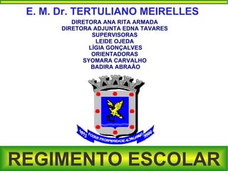 E. M. Dr. TERTULIANO MEIRELLES
          DIRETORA ANA RITA ARMADA
       DIRETORA ADJUNTA EDNA TAVARES
                SUPERVISORAS
                 LEIDE OJEDA
               LÍGIA GONÇALVES
                ORIENTADORAS
             SYOMARA CARVALHO
                BADIRA ABRAÃO




REGIMENTO ESCOLAR
 