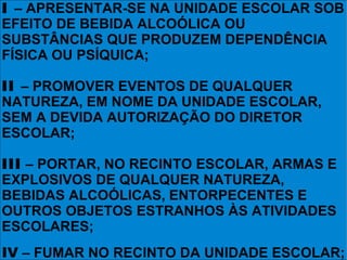 I – APRESENTAR-SE NA UNIDADE ESCOLAR SOB
EFEITO DE BEBIDA ALCOÓLICA OU
SUBSTÂNCIAS QUE PRODUZEM DEPENDÊNCIA
FÍSICA OU PSÍQUICA;

II – PROMOVER EVENTOS DE QUALQUER
NATUREZA, EM NOME DA UNIDADE ESCOLAR,
SEM A DEVIDA AUTORIZAÇÃO DO DIRETOR
ESCOLAR;

III – PORTAR, NO RECINTO ESCOLAR, ARMAS E
EXPLOSIVOS DE QUALQUER NATUREZA,
BEBIDAS ALCOÓLICAS, ENTORPECENTES E
OUTROS OBJETOS ESTRANHOS ÀS ATIVIDADES
ESCOLARES;
IV – FUMAR NO RECINTO DA UNIDADE ESCOLAR;
 