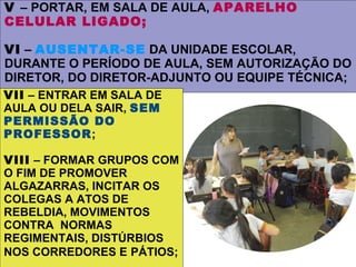 V – PORTAR, EM SALA DE AULA, APARELHO
CELULAR LIGADO;

VI – AUSENTAR-SE DA UNIDADE ESCOLAR,
DURANTE O PERÍODO DE AULA, SEM AUTORIZAÇÃO DO
DIRETOR, DO DIRETOR-ADJUNTO OU EQUIPE TÉCNICA;
VII – ENTRAR EM SALA DE
AULA OU DELA SAIR, SEM
PERMISSÃO DO
PROFESSOR;

VIII – FORMAR GRUPOS COM
O FIM DE PROMOVER
ALGAZARRAS, INCITAR OS
COLEGAS A ATOS DE
REBELDIA, MOVIMENTOS
CONTRA NORMAS
REGIMENTAIS, DISTÚRBIOS
NOS CORREDORES E PÁTIOS;
 