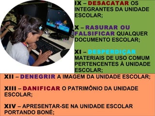 IX – DESACATAR OS
                     INTEGRANTES DA UNIDADE
                     ESCOLAR;

                     X – RASURAR OU
                     FALSIFICAR QUALQUER
                     DOCUMENTO ESCOLAR;

                     XI – DESPERDIÇAR
                     MATERIAIS DE USO COMUM
                     PERTENCENTES À UNIDADE
                     ESCOLAR;
XII – DENEGRIR A IMAGEM DA UNIDADE ESCOLAR;
                     XII – DENEGRIR A IMAGEM DA
XIII – DANIFICAR O PATRIMÔNIO DA UNIDADE
                     UNIDADE ESCOLAR;
ESCOLAR;

XIV – APRESENTAR-SE NA UNIDADE ESCOLAR
PORTANDO BONÉ;
 
