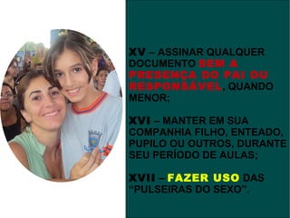 XV – ASSINAR QUALQUER
DOCUMENTO SEM A
PRESENÇA DO PAI OU
RESPONSÁVEL, QUANDO
MENOR;

XVI – MANTER EM SUA
COMPANHIA FILHO, ENTEADO,
PUPILO OU OUTROS, DURANTE
SEU PERÍODO DE AULAS;

XVII – FAZER USO DAS
“PULSEIRAS DO SEXO”.
 
