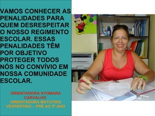 VAMOS CONHECER AS
PENALIDADES PARA
QUEM DESRESPEITAR
O NOSSO REGIMENTO
ESCOLAR. ESSAS
PENALIDADES TÊM
POR OBJETIVO
PROTEGER TODOS
NÓS NO CONVÍVIO EM
NOSSA COMUNIDADE
ESCOLAR.
   ORIENTADORA SYOMARA
         CARVALHO
   ORIENTADORA MATUTINO
 VESPERTINO – PRÉ AO 5º ANO
 