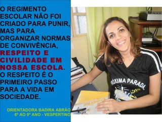 O REGIMENTO
ESCOLAR NÃO FOI
CRIADO PARA PUNIR,
MAS PARA
ORGANIZAR NORMAS
DE CONVIVÊNCIA,
RESPEITO E
CIVILIDADE EM
NOSSA ESCOLA.
O RESPEITO É O
PRIMEIRO PASSO
PARA A VIDA EM
SOCIEDADE.
 ORIENTADORA BADIRA ABRÃO
    6º AO 9º ANO - VESPERTINO
 