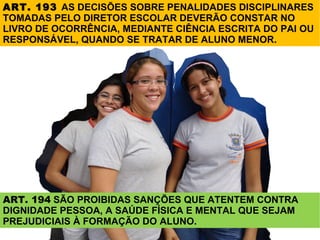 ART. 193 AS DECISÕES SOBRE PENALIDADES DISCIPLINARES
TOMADAS PELO DIRETOR ESCOLAR DEVERÃO CONSTAR NO
LIVRO DE OCORRÊNCIA, MEDIANTE CIÊNCIA ESCRITA DO PAI OU
RESPONSÁVEL, QUANDO SE TRATAR DE ALUNO MENOR.




ART. 194 SÃO PROIBIDAS SANÇÕES QUE ATENTEM CONTRA
DIGNIDADE PESSOA, A SAÚDE FÍSICA E MENTAL QUE SEJAM
PREJUDICIAIS À FORMAÇÃO DO ALUNO.
 