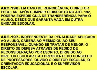 ART.196. EM CASO DE REINCIDÊNCIA, O DIRETOR
ESCOLAR, APÓS CUMPRIR O DISPOSTO NO ART. 192,
PODERÁ EXPEDIR GUIA DE TRANSFERÊNCIA PARA O
ALUNO, DESDE QUE GARANTA VAGA EM OUTRA
UNIDADE ESCOLAR.


ART.197. INDEPENDENTE DA PENALIDADE APLICADA
AO ALUNO, CABERÁ AO MESMO OU AO SEU
RESPONSÁVEL, QUANDO SE TRATAR DE MENOR, O
DIREITO DE DEFESA ATRAVÉS DE PEDIDO DE
RECONSIDERAÇÃO POR ESCRITO, DIRIGIDO AO
DIRETOR ESCOLAR E AO PRESIDENTE DO CONSELHO
DE PROFESSORES, OUVIDO O DIRETOR ESCOLAR, O
ORIENTADOR EDUCACIONAL E O SUPERVISOR
ESCOLAR.
 