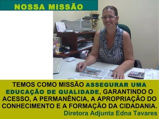 NOSSA MISSÃO




  TEMOS COMO MISSÃO ASSEGURAR UMA
 EDUCAÇÃO DE QUALIDADE , GARANTINDO O
ACESSO, A PERMANÊNCIA, A APROPRIAÇÃO DO
CONHECIMENTO E A FORMAÇÃO DA CIDADANIA.
               Diretora Adjunta Edna Tavares
 