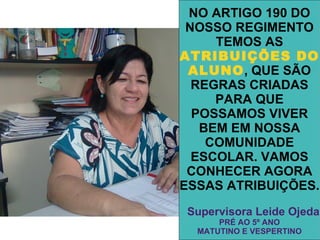 NO ARTIGO 190 DO
 NOSSO REGIMENTO
     TEMOS AS
ATRIBUIÇÕES DO
 ALUNO, QUE SÃO
  REGRAS CRIADAS
     PARA QUE
  POSSAMOS VIVER
   BEM EM NOSSA
    COMUNIDADE
  ESCOLAR. VAMOS
 CONHECER AGORA
ESSAS ATRIBUIÇÕES.
Supervisora Leide Ojeda
      PRÉ AO 5º ANO
  MATUTINO E VESPERTINO
 
