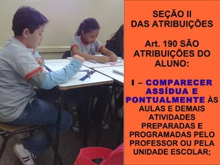 SEÇÃO II
 DAS ATRIBUIÇÕES

   Art. 190 SÃO
 ATRIBUIÇÕES DO
     ALUNO:

 I – COMPARECER
     ASSÍDUA E
PONTUALMENTE ÀS
   AULAS E DEMAIS
     ATIVIDADES
    PREPARADAS E
 PROGRAMADAS PELO
 PROFESSOR OU PELA
  UNIDADE ESCOLAR;
 