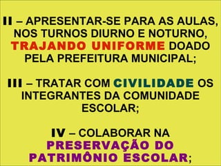 II – APRESENTAR-SE PARA AS AULAS,
  NOS TURNOS DIURNO E NOTURNO,
  TRAJANDO UNIFORME DOADO
     PELA PREFEITURA MUNICIPAL;

III – TRATAR COM CIVILIDADE OS
   INTEGRANTES DA COMUNIDADE
            ESCOLAR;

       IV – COLABORAR NA
      PRESERVAÇÃO DO
    PATRIMÔNIO ESCOLAR;
 