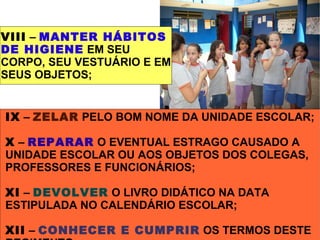 VIII – MANTER HÁBITOS
DE HIGIENE EM SEU
CORPO, SEU VESTUÁRIO E EM
SEUS OBJETOS;


IX – ZELAR PELO BOM NOME DA UNIDADE ESCOLAR;

X – REPARAR O EVENTUAL ESTRAGO CAUSADO A
UNIDADE ESCOLAR OU AOS OBJETOS DOS COLEGAS,
PROFESSORES E FUNCIONÁRIOS;

XI – DEVOLVER O LIVRO DIDÁTICO NA DATA
ESTIPULADA NO CALENDÁRIO ESCOLAR;

XII – CONHECER E CUMPRIR OS TERMOS DESTE
 