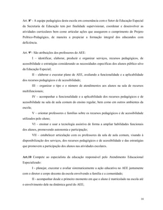 Art. 8º - A equipe pedagógica desta escola em consonância com o Setor de Educação Especial
da Secretaria de Educação tem por finalidade supervisionar, coordenar e desenvolver as
atividades curriculares bem como articular ações que assegurem o cumprimento do Projeto
Político-Pedagógico, de maneira a propiciar a formação integral dos educandos com
deficiência.
Art. 9º– São atribuições dos professores do AEE:
I – identificar, elaborar, produzir e organizar serviços, recursos pedagógicos, de
acessibilidade e estratégias considerando as necessidades específicas dos alunos público-alvo
da Educação Especial;
II – elaborar e executar plano de AEE, avaliando a funcionalidade e a aplicabilidade
dos recursos pedagógicos e de acessibilidade;
III – organizar o tipo e o número de atendimentos aos alunos na sala de recursos
multifuncionais;
IV – acompanhar a funcionalidade e a aplicabilidade dos recursos pedagógicos e de
acessibilidade na sala de aula comum do ensino regular, bem como em outros ambientes da
escola;
V – orientar professores e famílias sobre os recursos pedagógicos e de acessibilidade
utilizados pelo aluno;
VI – ensinar e usar a tecnologia assistiva de forma a ampliar habilidades funcionais
dos alunos, promovendo autonomia e participação;
VII – estabelecer articulação com os professores da sala de aula comum, visando à
disponibilização dos serviços, dos recursos pedagógicos e de acessibilidade e das estratégias
que promovem a participação dos alunos nas atividades escolares.

Art.10 Compete ao especialista da educação responsável pelo Atendimento Educacional
Especializado:
I - planejar, executar e avaliar sistematicamente a ação educativa no AEE juntamente
com o diretor e corpo docente da escola envolvendo a família e a comunidade;
II - acompanhar desde o primeiro momento em que o aluno é matriculado na escola até
o envolvimento dele na dinâmica geral do AEE;

10

 