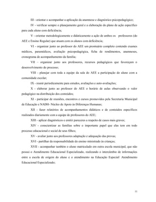 III - orientar e acompanhar a aplicação da anamnese e diagnóstico psicopedagógico;
IV - verificar sempre o planejamento geral e a elaboração do plano de ação específico
para cada aluno com deficiência;
V - orientar metodologicamente e didaticamente a ação de ambos os professores (do
AEE e Ensino Regular) que atuam com os alunos com deficiência;
VI - organizar junto ao professor do AEE um prontuário completo contendo exames
médicos, paramédicos, avaliação psicopedagógica, ficha de rendimentos, anamneses,
cronograma de acompanhamento da família;
VII – organizar junto aos professores, recursos pedagógicos que favoreçam o
desenvolvimento do processo;
VIII - planejar com toda a equipe da sala do AEE a participação do aluno com a
comunidade escolar;
IX - reunir periodicamente para estudos, avaliações e auto-avaliações;
X - elaborar junto ao professor do AEE o horário de aulas observando o valor
pedagógico na distribuição dos conteúdos;
XI - participar de reuniões, encontros e cursos promovidos pela Secretaria Municipal
de Educação e NADH- Núcleo de Apoio às Diferenças Humanas;
XII - fazer relatórios de acompanhamentos didáticos e de conteúdos específicos
realizados diariamente com a equipe de professores do AEE;
XIII - aplicar diagnósticos e emitir pareceres a respeito de casos mais graves;
XIV - conscientizar as famílias sobre o importante papel que elas tem em todo
processo educacional e social de seus filhos;
XV - avaliar junto aos professores adaptação e adequação das provas;
XVI - partilhar da responsabilidade do ensino ministrado às crianças;
XVII - acompanhar também o aluno matriculado em outra escola municipal, que não
possui o Atendimento Educacional Especializado, realizando o intercâmbio de informações
entre a escola de origem do aluno e o atendimento na Educação Especial/ Atendimento
Educacional Especializado;

11

 