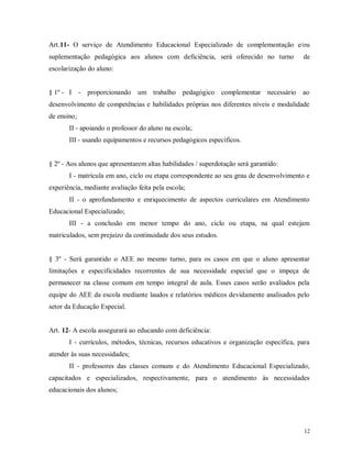 Art.11- O serviço de Atendimento Educacional Especializado de complementação e/ou
suplementação pedagógica aos alunos com deficiência, será oferecido no turno

de

escolarização do aluno:

§ 1º - I - proporcionando um trabalho pedagógico complementar necessário ao
desenvolvimento de competências e habilidades próprias nos diferentes níveis e modalidade
de ensino;
II - apoiando o professor do aluno na escola;
III - usando equipamentos e recursos pedagógicos específicos.

§ 2º - Aos alunos que apresentarem altas habilidades / superdotação será garantido:
I - matrícula em ano, ciclo ou etapa correspondente ao seu grau de desenvolvimento e
experiência, mediante avaliação feita pela escola;
II - o aprofundamento e enriquecimento de aspectos curriculares em Atendimento
Educacional Especializado;
III - a conclusão em menor tempo do ano, ciclo ou etapa, na qual estejam
matriculados, sem prejuízo da continuidade dos seus estudos.

§ 3º - Será garantido o AEE no mesmo turno, para os casos em que o aluno apresentar
limitações e especificidades recorrentes de sua necessidade especial que o impeça de
permanecer na classe comum em tempo integral de aula. Esses casos serão avaliados pela
equipe do AEE da escola mediante laudos e relatórios médicos devidamente analisados pelo
setor da Educação Especial.

Art. 12- A escola assegurará ao educando com deficiência:
I - currículos, métodos, técnicas, recursos educativos e organização específica, para
atender às suas necessidades;
II - professores das classes comuns e do Atendimento Educacional Especializado,
capacitados e especializados, respectivamente, para o atendimento às necessidades
educacionais dos alunos;

12

 