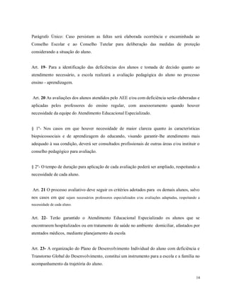 Parágrafo Único: Caso persistam as faltas será elaborada ocorrência e encaminhada ao
Conselho Escolar e ao Conselho Tutelar para deliberação das medidas de proteção
considerando a situação do aluno.

Art. 19- Para a identificação das deficiências dos alunos e tomada de decisão quanto ao
atendimento necessário, a escola realizará a avaliação pedagógica do aluno no processo
ensino - aprendizagem.

Art. 20 As avaliações dos alunos atendidos pelo AEE e/ou com deficiência serão elaboradas e
aplicadas pelos professores do ensino regular, com assessoramento quando houver
necessidade da equipe do Atendimento Educacional Especializado.

§ 1º- Nos casos em que houver necessidade de maior clareza quanto às características
biopsicossociais e de aprendizagem do educando, visando garantir-lhe atendimento mais
adequado à sua condição, deverá ser consultados profissionais de outras áreas e/ou instituir o
conselho pedagógico para avaliação.

§ 2º- O tempo de duração para aplicação de cada avaliação poderá ser ampliado, respeitando a
necessidade de cada aluno.

Art. 21 O processo avaliativo deve seguir os critérios adotados para os demais alunos, salvo
nos casos em que sejam necessários professores especializados e/ou avaliações adaptadas, respeitando a
necessidade de cada aluno.

Art. 22- Terão garantido o Atendimento Educacional Especializado os alunos que se
encontrarem hospitalizados ou em tratamento de saúde no ambiente domiciliar, afastados por
atentados médicos, mediante planejamento da escola.

Art. 23- A organização do Plano de Desenvolvimento Individual do aluno com deficiência e
Transtorno Global do Desenvolvimento, constitui um instrumento para a escola e a família no
acompanhamento da trajetória do aluno.
14

 