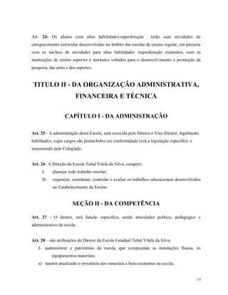 Art. 24- Os alunos com altas habilidades/superdotação

terão suas atividades de

enriquecimento curricular desenvolvidas no âmbito das escolas de ensino regular, em parceria
com os núcleos de atividades para altas habilidades /superdotação existentes, com as
instituições de ensino superior e institutos voltados para o desenvolvimento e promoção da
pesquisa, das artes e dos esportes.

TITULO II - DA ORGANIZAÇÃO ADMINISTRATIVA,
FINANCEIRA E TÉCNICA
CAPÍTULO I - DA ADMINISTRAÇÃO
Art. 25 - A administração desta Escola, será exercida pelo Diretor e Vice-Diretor, legalmente
habilitados, cujos cargos são preenchidos em conformidade com a legislação específica e
assessorado pelo Colegiado.

Art. 26- A Direção da Escola Tubal Vilela da Silva, compete:
I-

planejar todo trabalho escolar;

II-

organizar, coordenar, controlar e avaliar os trabalhos educacionais desenvolvidos
no Estabelecimento de Ensino.

SEÇÃO II - DA COMPETÊNCIA
Art. 27 - O diretor, terá função específica, sendo articulador político, pedagógico e
administrativo da escola.
Art. 28 – são atribuições do Diretor da Escola Estadual Tubal Vilela da Silva:
I- aadministrar o patrimônio da escola, que compreende as instalações físicas, os
equipamentos materiais;
a) manter atualizado o inventário dos materiais e bens existentes na escola;

15

 