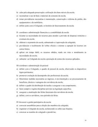 b) zelar pela adequada preservação e utilização dos bens móveis da escola;
c) racionalizar o uso de bens e materiais de consumo da escola;
d) tomar providências necessárias à manutenção, conservação e reforma do prédio, dos
equipamentos e do mobiliário;
e) definir junto com o Colegiado, os horários de funcionamento da escola.

II- coordenar a administração financeira e a contabilidade da escola:
a) levantar as necessidades de recursos para atender a previsão de despesas rotineiras e
eventuais da escola;
b) elaborar o orçamento da escola, submetendo-o à aprovação do colegiado;
c) providenciar o recebimento de verbas oficiais e orientar a captação de recursos em
outras fontes;
d) aplicar em tempo hábil, os recursos obtidos, tendo em vista o atendimento às
necessidades da escola;
e) submeter ao Colegiado da escola a prestação de contas dos recursos aplicados.

III- coordenar a administração de pessoal:
a) definir com o Colegiado, o quadro de pessoal da escola, observando os dispositivos
legais pertinentes;
b) promover avaliação de desempenho dos profissionais da escola;
c) Determinar medidas necessárias ao ingresso, à movimentação e ao processamento de
benefícios, direitos e vantagens dos servidores da escola;
d) definir o quadro de distribuição de tarefas e assegurar o seu cumprimento;
e) fazer cumprir o regime disciplinar previsto na legislação específica;
f) assegurar a atualização das fichas funcionais dos servidores da escola;
g) definir, com os servidores, seus períodos de férias.

IV- favorecer a gestão participativa da escola:
a) convocar assembléias para a eleição dos membros do colegiado;
b) organizar o Colegiado da escola, esclarecendo-os sobre suas funções;
c) convocar as reuniões do colegiado e presidi-las;

16

 