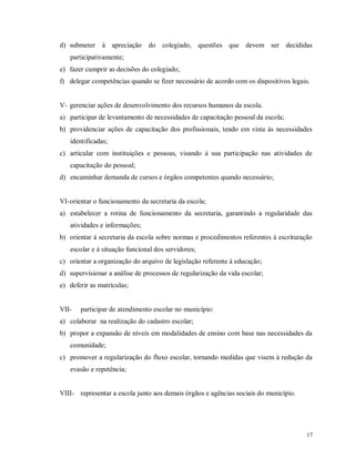 d) submeter à apreciação do colegiado, questões que devem ser decididas
participativamente;
e) fazer cumprir as decisões do colegiado;
f) delegar competências quando se fizer necessário de acordo com os dispositivos legais.

V- gerenciar ações de desenvolvimento dos recursos humanos da escola.
a) participar de levantamento de necessidades de capacitação pessoal da escola;
b) providenciar ações de capacitação dos profissionais, tendo em vista às necessidades
identificadas;
c) articular com instituições e pessoas, visando à sua participação nas atividades de
capacitação do pessoal;
d) encaminhar demanda de cursos e órgãos competentes quando necessário;

VI- orientar o funcionamento da secretaria da escola;
a) estabelecer a rotina de funcionamento da secretaria, garantindo a regularidade das
atividades e informações;
b) orientar à secretaria da escola sobre normas e procedimentos referentes à escrituração
escolar e à situação funcional dos servidores;
c) orientar a organização do arquivo de legislação referente à educação;
d) supervisionar a análise de processos de regularização da vida escolar;
e) deferir as matrículas;

VII-

participar de atendimento escolar no município:

a) colaborar na realização do cadastro escolar;
b) propor a expansão de níveis em modalidades de ensino com base nas necessidades da
comunidade;
c) promover a regularização do fluxo escolar, tornando medidas que visem à redução da
evasão e repetência;

VIII- representar a escola junto aos demais órgãos e agências sociais do município.

17

 