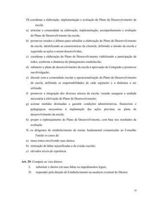 IX- coordenar a elaboração, implementação e avaliação do Plano de Desenvolvimento da
escola:
a) articular a comunidade na elaboração, implementação, acompanhamento e avaliação
do Plano de Desenvolvimento da escola;
b) promover estudos e debates para subsidiar a elaboração do Plano de Desenvolvimento
da escola, identificando as características da clientela, definindo a missão da escola e
sugerindo as ações a serem desenvolvidas;
c) coordenar a elaboração do Plano de Desenvolvimento viabilizando a participação de
todos, conforme a dinâmica de planejamento estabelecida;
d) submeter o plano de desenvolvimento da escola à aprovação do Colegiado e promover
sua divulgação;
e) discutir com a comunidade escolar a operacionalização do Plano de Desenvolvimento
da escola, definindo as responsabilidades de cada segmento e a dinâmica a ser
utilizada;
f) promover a integração dos diversos setores da escola, visando assegurar a unidade
necessária à efetivação do Plano de Desenvolvimento;
g) acionar medidas destinadas a garantir condições administrativas, financeiras e
pedagógicas necessárias à implantação das ações previstas no plano de
desenvolvimento da escola;
h) propor o replanejamento do Plano de Desenvolvimento, com base nos resultados da
avaliação.
X- os dirigentes de estabelecimento de ensino fundamental comunicarão ao Conselho
Tutelar os casos de:
a) maus tratos envolvendo seus alunos;
b) reiteração de faltas injustificadas e de evasão escolar;
c) elevados níveis de repetência.

Art. 29- Compete ao vice-diretor:
I-

substituir o diretor em suas faltas ou impedimentos legais;

II-

responder pela direção do Estabelecimento na ausência eventual do Diretor;

18

 