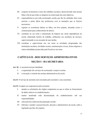III-

cooperar na harmonia e êxito dos trabalhos escolares, desenvolvendo uma mesma
linha a fim de que todos se integrem na conservação dos seus objetivos;

IV- responsabilizar-se por toda escrituração escolar que lhe for atribuída, bem como
encerrar o ponto diário dos professores com as anotações que se fizerem
necessários;
V-

registrar as ocorrências diárias ou faltas, em livro próprio, anotando avisos e
comunicações para conhecimento do diretor;

VI- coordenar no seu turno a manutenção da limpeza nas várias dependências da
escola, elaborando horário de trabalho, atribuições aos auxiliares de serviços,
supervisionando-os na execução de suas tarefas;
VII- coordenar e supervisionar nos seu turno as atividades programadas das
instituições escolares, atividades sociais, comemorações cívicas, festas religiosas e
outras solenidades promovidas pela Escola no seu turno.

CAPÍTULO II - DOS SERVIÇOS ADMINISTRATIVOS
SEÇÃO I - DA SECRETARIA
Art. 30 - A secretaria terá por finalidade:
I-

a organização dos serviços de escrituração e arquivo escolar;

II-

a execução e controle das normas administrativas da escola.

Art.31- O serviço da secretaria será executado pelo secretário e seus assistentes.

Art.32- Compete aos responsáveis pela secretaria:
I-

atender as solicitações dos órgãos competentes no que se refere ao fornecimento
de dados relativos ao estabelecimento;

II-

manter

atualizada

toda

documentação

do

estabelecimento

sob

sua

responsabilidade;
III-

zelar pela boa ordem da documentação escolar;

IV- Informar e atender o pessoal docente, discente e administrativo da escola, sobre a
legislação que lhes diz respeito;
19

 