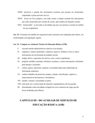 XXIII- promover a guarda dos documentos escolares que possam ser incinerados,
respeitando o prazo previsto em Lei;
XXIV- lavrar em livro próprio a ata onde conste a relação nominal dos documentos
que serão incinerados por ocasião do evento, após análise da inspeção escolar;
XXV- desincumbir - se de todas as atividades que por sua natureza, recaiam no âmbito
de sua competência.

Art. 33 - O horário de trabalho do responsável pela secretaria será estipulado pelo diretor, em
conformidade com legislação vigente.

Art. 34 – Compete ao Assistente Técnico de Educação Básica (ATB):
I-

executar tarefas administrativas relativas à sua função;

II-

organizar e manter atualizados: cadastros, arquivos, fichários, livros e outros
instrumentos de escrituração da unidade escolar;

III-

redigir ofícios, exposições de motivos, atas e outros expedientes;

IV- preparar certidões, atestados, históricos escolares, e outros documentos solicitados
pela direção e secretário;
V-

coletar, apurar, selecionar, registrar e consolidar dados para elaboração de
informação estatística;

VI- realizar trabalhos de protocolo, preparo, seleção, classificação, registros e
arquivamento de documentos e formulários;
VII- atender, orientar e encaminhar as parte;
VIII- zelar pelo uso e conservação do material e equipamentos sob sua guarda;
IX- desempenhar outras atividades compatíveis com a natureza do cargo que lhe
forem atribuídas pelo Diretor.

CAPITULO III - DO AUXILIAR DE SERVIÇOS DE
EDUCAÇÃO BÁSICA (ASB)

21

 
