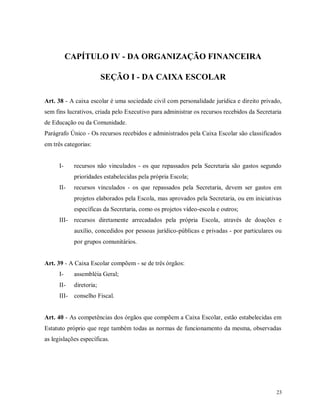 CAPÍTULO IV - DA ORGANIZAÇÃO FINANCEIRA
SEÇÃO I - DA CAIXA ESCOLAR
Art. 38 - A caixa escolar é uma sociedade civil com personalidade jurídica e direito privado,
sem fins lucrativos, criada pelo Executivo para administrar os recursos recebidos da Secretaria
de Educação ou da Comunidade.
Parágrafo Único - Os recursos recebidos e administrados pela Caixa Escolar são classificados
em três categorias:

I-

recursos não vinculados - os que repassados pela Secretaria são gastos segundo
prioridades estabelecidas pela própria Escola;

II-

recursos vinculados - os que repassados pela Secretaria, devem ser gastos em
projetos elaborados pela Escola, mas aprovados pela Secretaria, ou em iniciativas
específicas da Secretaria, como os projetos vídeo-escola e outros;

III-

recursos diretamente arrecadados pela própria Escola, através de doações e
auxílio, concedidos por pessoas jurídico-públicas e privadas - por particulares ou
por grupos comunitários.

Art. 39 - A Caixa Escolar compõem - se de três órgãos:
I-

assembléia Geral;

II-

diretoria;

III-

conselho Fiscal.

Art. 40 - As competências dos órgãos que compõem a Caixa Escolar, estão estabelecidas em
Estatuto próprio que rege também todas as normas de funcionamento da mesma, observadas
as legislações específicas.

23

 