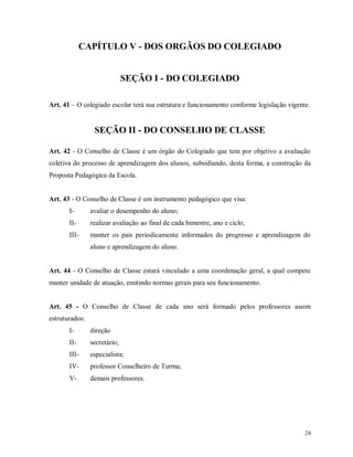 CAPÍTULO V - DOS ORGÃOS DO COLEGIADO

SEÇÃO I - DO COLEGIADO
Art. 41 – O colegiado escolar terá sua estrutura e funcionamento conforme legislação vigente.

SEÇÃO II - DO CONSELHO DE CLASSE
Art. 42 - O Conselho de Classe é um órgão do Colegiado que tem por objetivo a avaliação
coletiva do processo de aprendizagem dos alunos, subsidiando, desta forma, a construção da
Proposta Pedagógica da Escola.

Art. 43 - O Conselho de Classe é um instrumento pedagógico que visa:
I-

avaliar o desempenho do aluno;

II-

realizar avaliação ao final de cada bimestre, ano e ciclo;

III-

manter os pais periodicamente informados do progresso e aprendizagem do
aluno e aprendizagem do aluno.

Art. 44 - O Conselho de Classe estará vinculado a uma coordenação geral, a qual compete
manter unidade de atuação, emitindo normas gerais para seu funcionamento.

Art. 45 - O Conselho de Classe de cada ano será formado pelos professores assim
estruturados:
I-

direção

II-

secretário;

III-

especialista;

IV-

professor Conselheiro de Turma;

V-

demais professores.

24

 