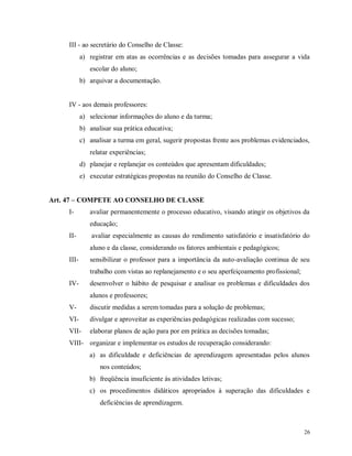 III - ao secretário do Conselho de Classe:
a) registrar em atas as ocorrências e as decisões tomadas para assegurar a vida
escolar do aluno;
b) arquivar a documentação.

IV - aos demais professores:
a) selecionar informações do aluno e da turma;
b) analisar sua prática educativa;
c) analisar a turma em geral, sugerir propostas frente aos problemas evidenciados,
relatar experiências;
d) planejar e replanejar os conteúdos que apresentam dificuldades;
e) executar estratégicas propostas na reunião do Conselho de Classe.
Art. 47 – COMPETE AO CONSELHO DE CLASSE
I-

avaliar permanentemente o processo educativo, visando atingir os objetivos da
educação;

II-

avaliar especialmente as causas do rendimento satisfatório e insatisfatório do
aluno e da classe, considerando os fatores ambientais e pedagógicos;

III-

sensibilizar o professor para a importância da auto-avaliação continua de seu
trabalho com vistas ao replanejamento e o seu aperfeiçoamento profissional;

IV-

desenvolver o hábito de pesquisar e analisar os problemas e dificuldades dos
alunos e professores;

V-

discutir medidas a serem tomadas para a solução de problemas;

VI-

divulgar e aproveitar as experiências pedagógicas realizadas com sucesso;

VII-

elaborar planos de ação para por em prática as decisões tomadas;

VIII- organizar e implementar os estudos de recuperação considerando:
a) as dificuldade e deficiências de aprendizagem apresentadas pelos alunos
nos conteúdos;
b) freqüência insuficiente às atividades letivas;
c) os procedimentos didáticos apropriados à superação das dificuldades e
deficiências de aprendizagem.

26

 