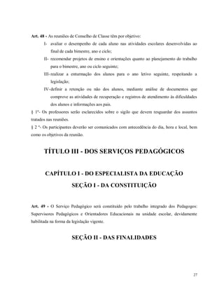 Art. 48 - As reuniões de Conselho de Classe têm por objetivo:
I- avaliar o desempenho de cada aluno nas atividades escolares desenvolvidas ao
final de cada bimestre, ano e ciclo;
II- recomendar projetos de ensino e orientações quanto ao planejamento do trabalho
para o bimestre, ano ou ciclo seguinte;
III- realizar a enturmação dos alunos para o ano letivo seguinte, respeitando a
legislação;
IV- definir a retenção ou não dos alunos, mediante análise de documentos que
comprove as atividades de recuperação e registros de atendimento às dificuldades
dos alunos e informações aos pais.
§ 1º- Os professores serão esclarecidos sobre o sigilo que devem resguardar dos assuntos
tratados nas reuniões.
§ 2 º- Os participantes deverão ser comunicados com antecedência do dia, hora e local, bem
como os objetivos da reunião.

TÍTULO III - DOS SERVIÇOS PEDAGÓGICOS

CAPÍTULO I - DO ESPECIALISTA DA EDUCAÇÃO
SEÇÃO I - DA CONSTITUIÇÃO

Art. 49 - O Serviço Pedagógico será constituído pelo trabalho integrado dos Pedagogos:
Supervisores Pedagógicos e Orientadores Educacionais na unidade escolar, devidamente
habilitada na forma da legislação vigente.

SEÇÃO II - DAS FINALIDADES

27

 