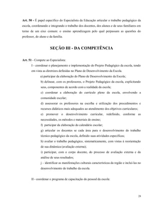 Art. 50 - É papel específico do Especialista da Educação articular o trabalho pedagógico da
escola, coordenando e integrando o trabalho dos docentes, dos alunos e de seus familiares em
torno de um eixo comum: o ensino aprendizagem pelo qual perpassam as questões do
professor, do aluno e da família.

SEÇÃO III - DA COMPETÊNCIA
Art. 51 - Compete ao Especialista:
I - coordenar o planejamento e implementação do Projeto Pedagógico da escola, tendo
em vista as diretrizes definidas no Plano de Desenvolvimento da Escola.
a) participar da elaboração do Plano de Desenvolvimento da Escola;
b) delinear, com os professores, o Projeto Pedagógico da escola, explicitando
seus, componentes de acordo com a realidade da escola;
c) coordenar a elaboração do currículo pleno da escola, envolvendo a
comunidade escolar;
d) assessorar os professores na escolha e utilização dos procedimentos e
recursos didáticos mais adequados ao atendimento dos objetivos curriculares;
e) promover o desenvolvimento curricular, redefinido, conforme as
necessidades, os métodos e materiais de ensino;
f) participar da elaboração do calendário escolar;
g) articular os docentes se cada área para o desenvolvimento do trabalho
técnico-pedagógico da escola, definido suas atividades específicas;
h) avaliar o trabalho pedagógico, sistematicamente, com vistas à reorientação
de sua dinâmica (avaliação externa);
i) participar, com o corpo docente, do processo de avaliação externa e da
análise de seus resultados;
j – identificar as manifestações culturais características da região e incluí-las no
desenvolvimento do trabalho da escola.

II - coordenar o programa de capacitação do pessoal da escola:

28

 