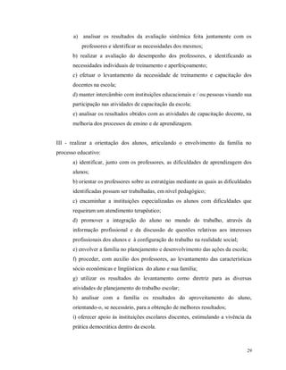 a) analisar os resultados da avaliação sistêmica feita juntamente com os
professores e identificar as necessidades dos mesmos;
b) realizar a avaliação do desempenho dos professores, e identificando as
necessidades individuais de treinamento e aperfeiçoamento;
c) efetuar o levantamento da necessidade de treinamento e capacitação dos
docentes na escola;
d) manter intercâmbio com instituições educacionais e / ou pessoas visando sua
participação nas atividades de capacitação da escola;
e) analisar os resultados obtidos com as atividades de capacitação docente, na
melhoria dos processos de ensino e de aprendizagem.

III - realizar a orientação dos alunos, articulando o envolvimento da família no
processo educativo:
a) identificar, junto com os professores, as dificuldades de aprendizagem dos
alunos;
b) orientar os professores sobre as estratégias mediante as quais as dificuldades
identificadas possam ser trabalhadas, em nível pedagógico;
c) encaminhar a instituições especializadas os alunos com dificuldades que
requeiram um atendimento terapêutico;
d) promover a integração do aluno no mundo do trabalho, através da
informação profissional e da discussão de questões relativas aos interesses
profissionais dos alunos e à configuração do trabalho na realidade social;
e) envolver a família no planejamento e desenvolvimento das ações da escola;
f) proceder, com auxilio dos professores, ao levantamento das características
sócio econômicas e lingüísticas do aluno e sua família;
g) utilizar os resultados do levantamento como diretriz para as diversas
atividades de planejamento do trabalho escolar;
h) analisar com a família os resultados do aproveitamento do aluno,
orientando-o, se necessário, para a obtenção de melhores resultados;
i) oferecer apoio às instituições escolares discentes, estimulando a vivência da
prática democrática dentro da escola.

29

 