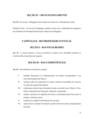 SEÇÃO IV - DO FUNCIONAMENTO
Art. 52 - Os serviços Pedagógicos funcionarão de acordo com o Planejamento Anual.

Parágrafo Único - Os serviços Pedagógicos poderão contar com a colaboração de estagiários
nas atividades de Orientação Educacional e Supervisão Pedagógica.

CAPÍTULO II - DO PROFESSOR EVENTUAL
SEÇÃO I - DAS FINALIDADES
Art. 53 - A escola mantém o serviço de professor eventual com a finalidade substituir as
eventuais faltas dos professores regentes.

SEÇÃO II - DAS COMPETÊNCIAS
Art. 54 - São atribuições do professor eventual:

I-

trabalhar diariamente no Estabelecimento em horário correspondente a um
turno determinado pelo Diretor;

II-

ministrar aulas de recuperação aos alunos conforme necessidade dos mesmos
em cada ano quando determinado;

III-

confeccionar material para ilustração de aulas, de acordo com o Diretor e Vicediretor, Especialistas de Educação, mantendo o organizado;

IV-

auxiliar o professor na vigilância do recreio e na disciplina geral, bem como na
entrada e saída das classes;

V-

colaborar no trabalho de distribuição de merenda;

VI-

supervisionar o preparo da merenda, quando não houver pessoa designada para
tal tarefa;
30

 