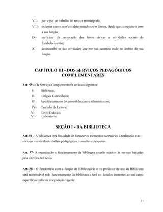 VII-

participar do trabalho de xerox e mimeógrafo;

VIII- executar outros serviços determinados pelo diretor, desde que compatíveis com
a sua função;
IX-

participar da preparação das festas cívicas e atividades sociais do
Estabelecimento;

X-

desincumbir-se das atividades que por sua natureza estão no âmbito de sua
função.

CAPÍTULO III - DOS SERVIÇOS PEDAGÓGICOS
COMPLEMENTARES
Art. 55 – Os Serviços Complementares serão os seguintes:
I-

Biblioteca;

II-

Estágios Curriculares;

III-

Aperfeiçoamento do pessoal decente e administrativo;

IV-

Cantinho de Leitura;

VVI-

Livro Didático;
Laboratório.

SEÇÃO I - DA BIBLIOTECA
Art. 56 – A biblioteca terá finalidade de fornecer os elementos necessários à realização e ao
enriquecimento dos trabalhos pedagógicos, consultas e pesquisas.

Art. 57- A organização e funcionamento da biblioteca estarão sujeitos às normas baixadas
pela diretora da Escola.

Art. 58 - O funcionário com a função de Bibliotecário e ou professor de uso da Biblioteca
será responsável pelo funcionamento da biblioteca e terá as funções inerentes ao seu cargo
específico conforme a legislação vigente.

31

 