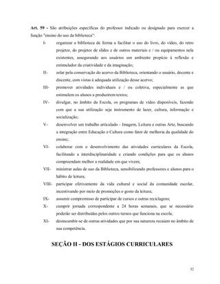 Art. 59 - São atribuições específicas do professor indicado ou designado para exercer a
função "ensino do uso da biblioteca":
I-

organizar a biblioteca de forma a facilitar o uso do livro, do vídeo, do retro
projetor, do projetor de slides e de outros materiais e / ou equipamentos nela
existentes, assegurando aos usuários um ambiente propício à reflexão e
estimulador da criatividade e da imaginação;

II-

zelar pela conservação do acervo da Biblioteca, orientando o usuário, docente e
discente, com vistas à adequada utilização desse acervo;

III-

promover atividades individuais e / ou coletiva, especialmente as que
estimulem os alunos a produzirem textos;

IV-

divulgar, no âmbito da Escola, os programas de vídeo disponíveis, fazendo
com que a sua utilização seja instrumento de lazer, cultura, informação e
socialização;

V-

desenvolver um trabalho articulado - Imagem, Leitura e outras Arte, buscando
a integração entre Educação e Cultura como fator de melhoria da qualidade do
ensino;

VI-

colaborar com o desenvolvimento das atividades curriculares da Escola,
facilitando a interdisciplinaridade e criando condições para que os alunos
compreendam melhor a realidade em que vivem;

VII-

ministrar aulas de uso da Biblioteca, sensibilizando professores e alunos para o
hábito de leitura;

VIII- participar efetivamente da vida cultural e social da comunidade escolar,
incentivando por meio de promoções o gosto da leitura;
IX-

assumir compromisso de participar de cursos e outras reciclagens;

X-

cumprir jornada correspondente a 24 horas semanais, que se necessário
poderão ser distribuídas pelos outros turnos que funciona na escola;

XI-

desincumbir-se de outras atividades que por sua natureza recaiam no âmbito de
sua competência.

SEÇÃO II - DOS ESTÁGIOS CURRICULARES

32

 