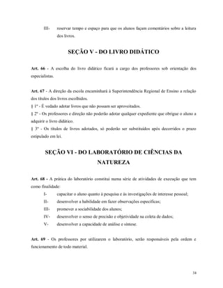 III-

reservar tempo e espaço para que os alunos façam comentários sobre a leitura
dos livros.

SEÇÃO V - DO LIVRO DIDÁTICO
Art. 66 - A escolha do livro didático ficará a cargo dos professores sob orientação dos
especialistas.

Art. 67 - A direção da escola encaminhará à Superintendência Regional de Ensino a relação
dos títulos dos livros escolhidos.
§ 1º - É vedado adotar livros que não possam ser aproveitados.
§ 2º - Os professores e direção não poderão adotar qualquer expediente que obrigue o aluno a
adquirir o livro didático.
§ 3º - Os títulos de livros adotados, só poderão ser substituídos após decorridos o prazo
estipulado em lei.

SEÇÃO VI - DO LABORATÓRIO DE CIÊNCIAS DA
NATUREZA
Art. 68 - A prática do laboratório constitui numa série de atividades de execução que tem
como finalidade:
I-

capacitar o aluno quanto à pesquisa e às investigações de interesse pessoal;

II-

desenvolver a habilidade em fazer observações específicas;

III-

promover a sociabilidade dos alunos;

IV-

desenvolver o senso de precisão e objetividade na coleta de dados;

V-

desenvolver a capacidade de análise e síntese.

Art. 69 - Os professores por utilizarem o laboratório, serão responsáveis pela ordem e
funcionamento de todo material.

34

 