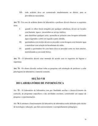 XII-

todo acidente deve ser comunicado imediatamente ao diretor, para as
providências necessárias.

Art. 72 - Em caso de acidente dentro do laboratório o professor deverá observar os seguintes
itens:
I-

quando os olhos forem atingidos por qualquer substância, devem ser lavados
com bastante água e encaminhar ao serviço médico;

II-

para desinfetar qualquer corte, aconselha-se primeiro uma lavagem utilizando
água oxigenada e cobrir em seguida a parte afetada;

III-

queimaduras com ácidos devem-se proceder a uma lavagem com bastante água
e neutralizar com solução de bicarbonato de sódio;

IV-

quando a queimadura for com bases deve-se proceder como no item anterior,
neutralizando-a com ácido bórico.

Art. 73 - O laboratório deverá estar montado de acordo com os requisitos de higiene e
segurança.

Art. 74 - Os alunos deverão realizar todas as pesquisas sob orientação do professor e zelar
pela higiene do laboratório e material existente.

SEÇÃO VII
DO LABORATÓRIO DE INFORMÁTICA
Art. 75 - O Laboratório de Informática tem por finalidade auxiliar o desenvolvimento do
currículo, de programas específicos e das atividades escolares, constituindo um espaço de
pesquisa e experimentações.

Art.-76 A estrutura e funcionamento do laboratório de informática serão definidos pelo núcleo
de tecnologia e educação, que fará assessoramento e acompanhamento pedagógico.

36

 