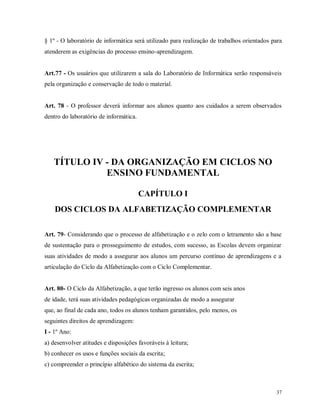 § 1º - O laboratório de informática será utilizado para realização de trabalhos orientados para
atenderem as exigências do processo ensino-aprendizagem.

Art.77 - Os usuários que utilizarem a sala do Laboratório de Informática serão responsáveis
pela organização e conservação de todo o material.

Art. 78 - O professor deverá informar aos alunos quanto aos cuidados a serem observados
dentro do laboratório de informática.

TÍTULO IV - DA ORGANIZAÇÃO EM CICLOS NO
ENSINO FUNDAMENTAL
CAPÍTULO I
DOS CICLOS DA ALFABETIZAÇÃO COMPLEMENTAR
Art. 79- Considerando que o processo de alfabetização e o zelo com o letramento são a base
de sustentação para o prosseguimento de estudos, com sucesso, as Escolas devem organizar
suas atividades de modo a assegurar aos alunos um percurso contínuo de aprendizagens e a
articulação do Ciclo da Alfabetização com o Ciclo Complementar.

Art. 80- O Ciclo da Alfabetização, a que terão ingresso os alunos com seis anos
de idade, terá suas atividades pedagógicas organizadas de modo a assegurar
que, ao final de cada ano, todos os alunos tenham garantidos, pelo menos, os
seguintes direitos de aprendizagem:
I - 1º Ano:
a) desenvolver atitudes e disposições favoráveis à leitura;
b) conhecer os usos e funções sociais da escrita;
c) compreender o princípio alfabético do sistema da escrita;

37

 