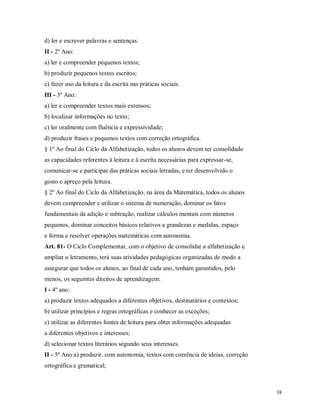 d) ler e escrever palavras e sentenças.
II - 2º Ano:
a) ler e compreender pequenos textos;
b) produzir pequenos textos escritos;
c) fazer uso da leitura e da escrita nas práticas sociais.
III - 3º Ano:
a) ler e compreender textos mais extensos;
b) localizar informações no texto;
c) ler oralmente com fluência e expressividade;
d) produzir frases e pequenos textos com correção ortográfica.
§ 1º Ao final do Ciclo da Alfabetização, todos os alunos devem ter consolidado
as capacidades referentes à leitura e à escrita necessárias para expressar-se,
comunicar-se e participar das práticas sociais letradas, e ter desenvolvido o
gosto e apreço pela leitura.
§ 2º Ao final do Ciclo da Alfabetização, na área da Matemática, todos os alunos
devem compreender e utilizar o sistema de numeração, dominar os fatos
fundamentais da adição e subtração, realizar cálculos mentais com números
pequenos, dominar conceitos básicos relativos a grandezas e medidas, espaço
e forma e resolver operações matemáticas com autonomia.
Art. 81- O Ciclo Complementar, com o objetivo de consolidar a alfabetização e
ampliar o letramento, terá suas atividades pedagógicas organizadas de modo a
assegurar que todos os alunos, ao final de cada ano, tenham garantidos, pelo
menos, os seguintes direitos de aprendizagem:
I - 4º ano:
a) produzir textos adequados a diferentes objetivos, destinatários e contextos;
b) utilizar princípios e regras ortográficas e conhecer as exceções;
c) utilizar as diferentes fontes de leitura para obter informações adequadas
a diferentes objetivos e interesses;
d) selecionar textos literários segundo seus interesses.
II - 5º Ano:a) produzir, com autonomia, textos com coerência de ideias, correção
ortográfica e gramatical;

38

 