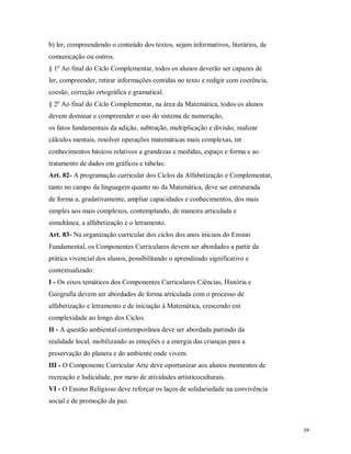 b) ler, compreendendo o conteúdo dos textos, sejam informativos, literários, de
comunicação ou outros.
§ 1º Ao final do Ciclo Complementar, todos os alunos deverão ser capazes de
ler, compreender, retirar informações contidas no texto e redigir com coerência,
coesão, correção ortográfica e gramatical.
§ 2º Ao final do Ciclo Complementar, na área da Matemática, todos os alunos
devem dominar e compreender o uso do sistema de numeração,
os fatos fundamentais da adição, subtração, multiplicação e divisão, realizar
cálculos mentais, resolver operações matemáticas mais complexas, ter
conhecimentos básicos relativos a grandezas e medidas, espaço e forma e ao
tratamento de dados em gráficos e tabelas.
Art. 82- A programação curricular dos Ciclos da Alfabetização e Complementar,
tanto no campo da linguagem quanto no da Matemática, deve ser estruturada
de forma a, gradativamente, ampliar capacidades e conhecimentos, dos mais
simples aos mais complexos, contemplando, de maneira articulada e
simultânea, a alfabetização e o letramento.
Art. 83- Na organização curricular dos ciclos dos anos iniciais do Ensino
Fundamental, os Componentes Curriculares devem ser abordados a partir da
prática vivencial dos alunos, possibilitando o aprendizado significativo e
contextualizado:
I - Os eixos temáticos dos Componentes Curriculares Ciências, História e
Geografia devem ser abordados de forma articulada com o processo de
alfabetização e letramento e de iniciação à Matemática, crescendo em
complexidade ao longo dos Ciclos.
II - A questão ambiental contemporânea deve ser abordada partindo da
realidade local, mobilizando as emoções e a energia das crianças para a
preservação do planeta e do ambiente onde vivem.
III - O Componente Curricular Arte deve oportunizar aos alunos momentos de
recreação e ludicidade, por meio de atividades artísticoculturais.
VI - O Ensino Religioso deve reforçar os laços de solidariedade na convivência
social e de promoção da paz.

39

 