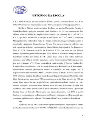 HISTÓRICO DA ESCOLA
A E.E. Tubal Vilela da Silva foi criada no Bairro Lagoinha, conforme Decreto 12.526 de
16/03/1970. Funcionou precariamente naquele Bairro, com poucas turmas e poucos alunos.
No Bairro Martins, acontecia excesso de alunos nas escolas Clarimundo Carneiro e
Ignácio Paes Leme, sendo que a segunda citada funcionava em 1978 em quatro turnos. Em
1979 na gestão do prefeito Sr. Virgílio Galassi, chegou a um consenso, S.E.E., 40 ª S.R.E. e
S.M.E., que havia necessidade da criação de uma escola de 1ª a 4ª séries. A Prefeitura
Municipal assumiu o aluguel do prédio e o Estado assumiu os encargos financeiros quanto a
manutenção e pagamento dos professores. Foi uma feliz parceria. A escola então teve sua
sede transferida do Bairro Lagoinha para o Bairro Martins, funcionando à Av. Engenheiro
Diniz n.º 1.128 (atualmente o prédio da Reitoria da UFU). Funcionou nos dois últimos
andares, o que trouxe grande transtorno para todos, devidos às escadas e o perigo das janelas.
Inicialmente recebeu dez turmas da E.E. Ignácio Paes Leme e mais outras matrículas
chegando a uma média de trezentos e cinqüenta alunos. No mesmo ano a Prefeitura doou uma
área na Av. Araguari n.º 1.128 para construção de prédio próprio. O Governo Estadual, Dr.
Francelino Pereira dos Santos e o Sr. Secretário da Educação, Paulino Cícero de Vasconcelos,
imediatamente tomaram providências quanto à construção da sede própria sob a
responsabilidade da Empreiteira CARPE. Conforme portaria nº 131/82 de 27 de fevereiro de
1982, autoriza a mudança da sede da Escola Estadual de primeiro grau em Uberlândia. Ináh
Lúcia Batista recebeu a escola em 1979 como diretora, e no dia 08 de setembro de 1980, as
turmas foram transferidas para a sede própria e recebendo novos alunos. A partir de 1980,
assumiu a direção a professora Mirian Mendes Alves até o mês de setembro de 1998. Em
outubro de 1998, com a aposentadoria da professora Mirian, assumiu a direção à professora
Roslene Sousa de Carvalho Muniz, cargo que ocupa atualmente.,

Em 1998, a escola

funcionava com doze turmas no I turno, onze no II turno e oito turmas no III turno, sendo que
neste turno trabalhamos com o Projeto “Acertando o Passo”, com término em dezembro de
2000.
A partir do ano de 2004, aconteceram algumas mudanças na organização do tempo
escolar, baseadas nas resoluções nº 469/2003 e nº 521/2004 o ensino fundamental passou a ter

4

 
