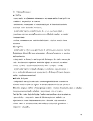 IV - Ciências Humanas:
a) História:
- compreender as relações da natureza com o processo sociocultural, político e
econômico, no passado e no presente;
- reconhecer e compreender as diferentes relações de trabalho na realidade
atual e em outros momentos históricos;
- compreender o processo de formação dos povos, suas lutas sociais e
conquistas, guerras e revoluções, assim como cidadania e cultura no mundo
contemporâneo;
- realizar, autonomamente, trabalhos individuais e coletivos usando fontes
históricas.
b) Geografia:
- compreender as relações de apropriação do território, associadas ao exercício
da cidadania, à importância da natureza para o homem, bem como às questões
socioambientais;
- compreender as formações socioespaciais do campo e da cidade, sua relação
com a modernização capitalista, bem como o papel do Estado e das classes
sociais, a cultura e o consumo na interação entre o campo e a cidade;
- compreender o processo de globalização, os problemas socioambientais e
novos modos de vida, dentro de uma perspectiva de desenvolvimento humano,
social e econômico sustentável.
V- Ensino Religioso:
- compreender a religiosidade como fenômeno próprio da vida e da história
humana, desenvolvendo um espírito de fraternidade e tolerância em relação às
diferentes religiões;- refletir sobre os princípios éticos e morais, fundamentais para as relações
humanas, orientados pelas religiões, e agir segundo esses princípios.
Art. 86- Nos ciclos finais do Ensino Fundamental, os alunos deverão, ainda, ser
capazes de ler e compreender textos de diferentes gêneros, inclusive os
específicos de cada Componente Curricular, e produzir, com coerência e
coesão, textos da mesma natureza, utilizando-se dos recursos gramaticais e
linguísticos adequados.

43

 