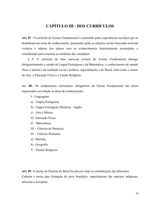 CAPÍTULO III - DOS CURRÍCULOS
Art. 87 - O currículo do Ensino Fundamental é constituído pelas experiências escolares que se
desdobram em torno do conhecimento, permeadas pelas as relações sociais buscando articular
vivência e saberes dos alunos com os conhecimentos historicamente acumulados e
contribuindo para construir as entidades dos estudantes.
§ Iº O currículo da base nacional comum do Ensino Fundamental abrange
obrigatoriamente o estudo da Língua Portuguesa e da Matemática, o conhecimento do mundo
físico e natural e da realidade social e política, especialmente a do Brasil, bem como o ensino
da Arte, a Educação Física e o Ensino Religioso.

Art. 88– Os componentes curriculares obrigatórios do Ensino Fundamental são assim
organizados em relação às áreas de conhecimento:
I - Linguagens:
a) Língua Portuguesa;
b) Língua Estrangeira Moderna – Inglês;
c) Arte e Música
d) Educação Física
II – Matemática;
III – Ciências da Natureza;
IV – Ciências Humanas:
a) História;
b) Geografia
V – Ensino Religioso.

Art. 89- O ensino de História do Brasil levará em conta as contribuições das diferentes
Culturas e etnias para formação do povo brasileiro, especialmente das matrizes indígenas,
africanas e européias.

44

 