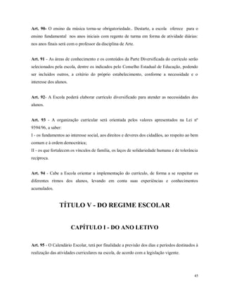 Art. 90- O ensino da música torna-se obrigatoriedade.. Destarte, a escola oferece para o
ensino fundamental nos anos iniciais com regente de turma em forma de atividade diárias:
nos anos finais será com o professor da disciplina de Arte.

Art. 91 - As áreas de conhecimento e os conteúdos da Parte Diversificada do currículo serão
selecionados pela escola, dentre os indicados pelo Conselho Estadual de Educação, podendo
ser incluídos outros, a critério do próprio estabelecimento, conforme a necessidade e o
interesse dos alunos.

Art. 92- A Escola poderá elaborar currículo diversificado para atender as necessidades dos
alunos.

Art. 93 - A organização curricular será orientada pelos valores apresentados na Lei nº
9394/96, a saber:
I - os fundamentos ao interesse social, aos direitos e deveres dos cidadãos, ao respeito ao bem
comum e à ordem democrática;
II - os que fortalecem os vínculos de família, os laços de solidariedade humana e de tolerância
recíproca.

Art. 94 - Cabe a Escola orientar a implementação do currículo, de forma a se respeitar os
diferentes ritmos dos alunos, levando em conta suas experiências e conhecimentos
acumulados.

TÍTULO V - DO REGIME ESCOLAR

CAPÍTULO I - DO ANO LETIVO
Art. 95 - O Calendário Escolar, terá por finalidade a previsão dos dias e períodos destinados à
realização das atividades curriculares na escola, de acordo com a legislação vigente.

45

 