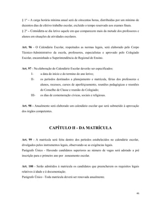 § 1º – A carga horária mínima anual será de oitocentas horas, distribuídas por um mínimo de
duzentos dias de efetivo trabalho escolar, excluído o tempo reservado aos exames finais.
§ 2º – Considera-se dia letivo aquele em que comparecem mais da metade dos professores e
alunos em situações de atividades escolares.

Art. 96 - O Calendário Escolar, respeitados as normas legais, será elaborado pelo Corpo
Técnico-Administrativo da escola, professores, especialistas e aprovado pelo Colegiado
Escolar, encaminhado a Superintendência de Regional de Ensino.

Art. 97 - Na elaboração do Calendário Escolar deverão ser especificados:
I-

a data do início e do termino do ano letivo;

II-

os períodos destinados a planejamento e matrícula, férias dos professores e
alunos, recessos, cursos de aperfeiçoamento, reuniões pedagógicas e reuniões
do Conselho de Classe e reunião do Colegiado;

III-

os dias de comemoração cívicas, sociais e religiosas.

Art. 98 - Anualmente será elaborado um calendário escolar que será submetido à aprovação
dos órgãos competentes.

CAPÍTULO II - DA MATRÍCULA
Art. 99 - A matrícula será feita dentro dos períodos estabelecidos no calendário escolar,
divulgados pelos instrumentos legais, observando-se as exigências legais.
Parágrafo Único - Havendo candidatos superiores ao número de vagas será adotado a pré
inscrição para o primeiro ano por zoneamento escolar.

Art. 100 - Serão admitidos à matricula os candidatos que preencherem os requisitos legais
relativos à idade e à documentação.
Parágrafo Único –Toda matrícula deverá ser renovada anualmente.

46

 