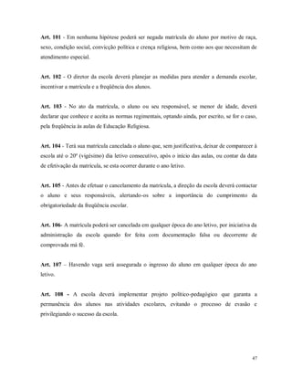 Art. 101 - Em nenhuma hipótese poderá ser negada matrícula do aluno por motivo de raça,
sexo, condição social, convicção política e crença religiosa, bem como aos que necessitam de
atendimento especial.

Art. 102 - O diretor da escola deverá planejar as medidas para atender a demanda escolar,
incentivar a matrícula e a freqüência dos alunos.

Art. 103 - No ato da matrícula, o aluno ou seu responsável, se menor de idade, deverá
declarar que conhece e aceita as normas regimentais, optando ainda, por escrito, se for o caso,
pela freqüência às aulas de Educação Religiosa.

Art. 104 - Terá sua matrícula cancelada o aluno que, sem justificativa, deixar de comparecer à
escola até o 20º (vigésimo) dia letivo consecutivo, após o início das aulas, ou contar da data
de efetivação da matrícula, se esta ocorrer durante o ano letivo.

Art. 105 - Antes de efetuar o cancelamento da matrícula, a direção da escola deverá contactar
o aluno e seus responsáveis, alertando-os sobre a importância do cumprimento da
obrigatoriedade da freqüência escolar.

Art. 106- A matrícula poderá ser cancelada em qualquer época do ano letivo, por iniciativa da
administração da escola quando for feita com documentação falsa ou decorrente de
comprovada má fé.
Art. 107 – Havendo vaga será assegurada o ingresso do aluno em qualquer época do ano
letivo.

Art. 108 - A escola deverá implementar projeto político-pedagógico que garanta a
permanência dos alunos nas atividades escolares, evitando o processo de evasão e
privilegiando o sucesso da escola.

47

 