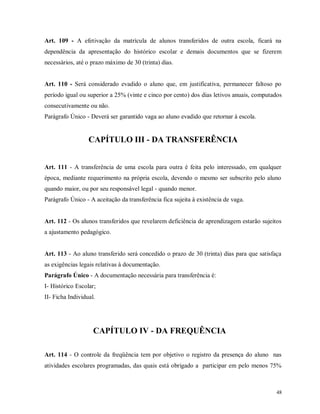 Art. 109 - A efetivação da matrícula de alunos transferidos de outra escola, ficará na
dependência da apresentação do histórico escolar e demais documentos que se fizerem
necessários, até o prazo máximo de 30 (trinta) dias.

Art. 110 - Será considerado evadido o aluno que, em justificativa, permanecer faltoso po
período igual ou superior a 25% (vinte e cinco por cento) dos dias letivos anuais, computados
consecutivamente ou não.
Parágrafo Único - Deverá ser garantido vaga ao aluno evadido que retornar à escola.

CAPÍTULO III - DA TRANSFERÊNCIA
Art. 111 - A transferência de uma escola para outra é feita pelo interessado, em qualquer
época, mediante requerimento na própria escola, devendo o mesmo ser subscrito pelo aluno
quando maior, ou por seu responsável legal - quando menor.
Parágrafo Único - A aceitação da transferência fica sujeita à existência de vaga.

Art. 112 - Os alunos transferidos que revelarem deficiência de aprendizagem estarão sujeitos
a ajustamento pedagógico.

Art. 113 - Ao aluno transferido será concedido o prazo de 30 (trinta) dias para que satisfaça
as exigências legais relativas à documentação.
Parágrafo Único - A documentação necessária para transferência é:
I- Histórico Escolar;
II- Ficha Individual.

CAPÍTULO IV - DA FREQUÊNCIA
Art. 114 - O controle da freqüência tem por objetivo o registro da presença do aluno nas
atividades escolares programadas, das quais está obrigado a participar em pelo menos 75%

48

 